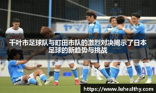 千叶市足球队与町田市队的激烈对决揭示了日本足球的新趋势与挑战