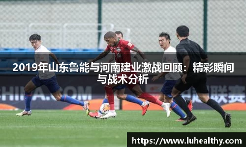 2019年山东鲁能与河南建业激战回顾：精彩瞬间与战术分析