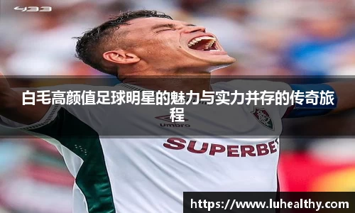 白毛高颜值足球明星的魅力与实力并存的传奇旅程