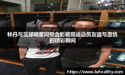 林丹与足球明星同框合影展现运动员友谊与激情的精彩瞬间