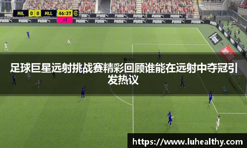 足球巨星远射挑战赛精彩回顾谁能在远射中夺冠引发热议