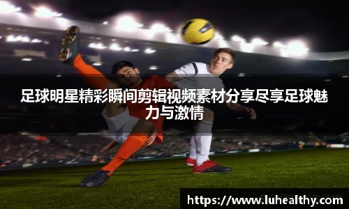 足球明星精彩瞬间剪辑视频素材分享尽享足球魅力与激情