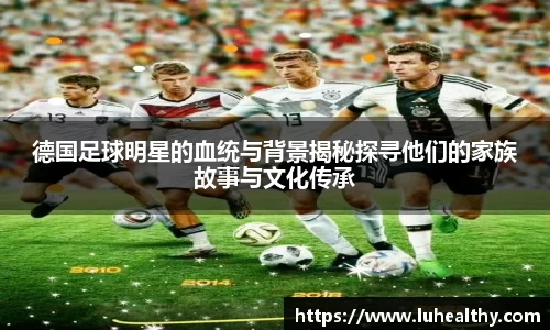 德国足球明星的血统与背景揭秘探寻他们的家族故事与文化传承