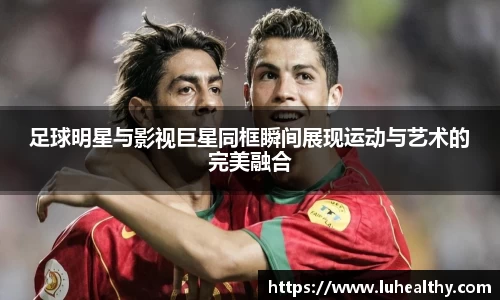 足球明星与影视巨星同框瞬间展现运动与艺术的完美融合