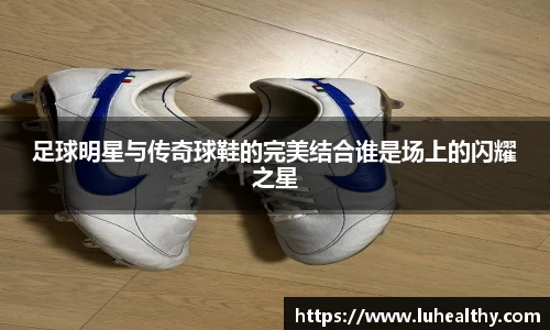 足球明星与传奇球鞋的完美结合谁是场上的闪耀之星