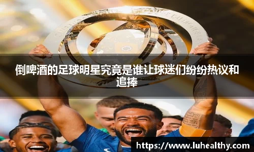 倒啤酒的足球明星究竟是谁让球迷们纷纷热议和追捧